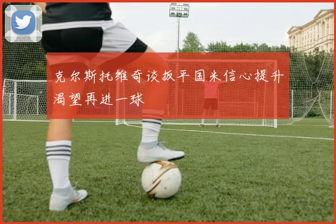 克尔斯托维奇谈扳平国米信心提升渴望再进一球