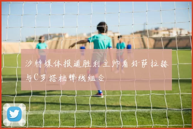 沙特媒体报道胜利主帅看好萨拉赫与C罗搭档锋线组合
