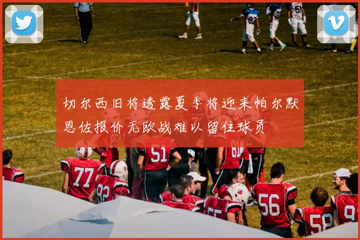 切尔西旧将透露夏季将迎来帕尔默恩佐报价无欧战难以留住球员