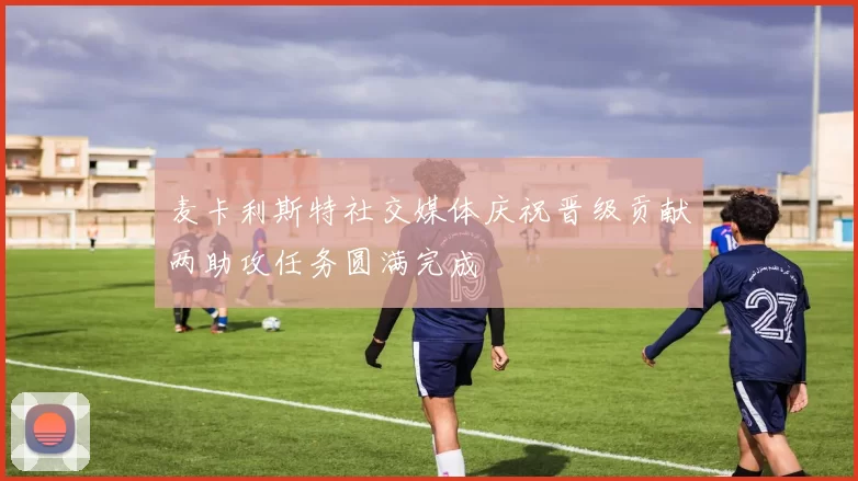 麦卡利斯特社交媒体庆祝晋级贡献两助攻任务圆满完成