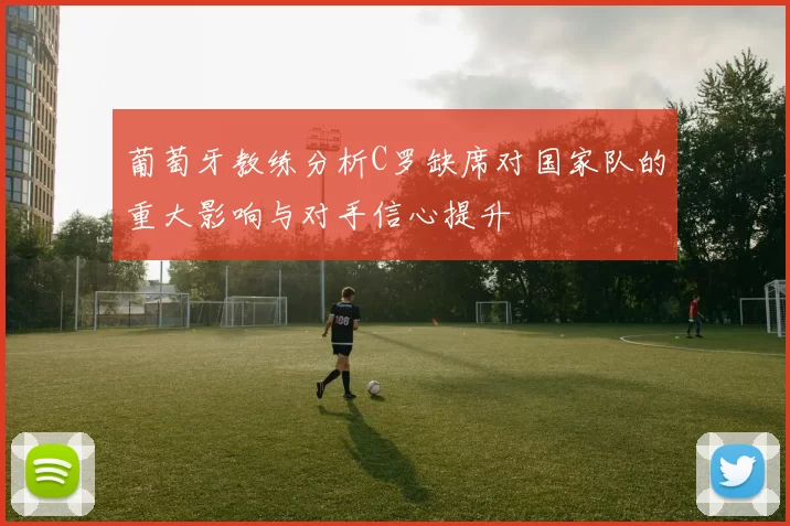 葡萄牙教练分析C罗缺席对国家队的重大影响与对手信心提升