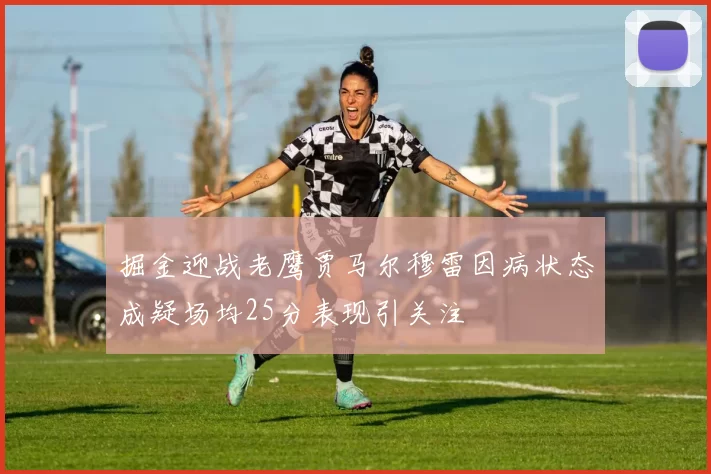 掘金迎战老鹰贾马尔穆雷因病状态成疑场均25分表现引关注