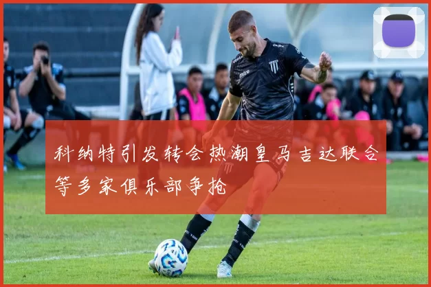 科纳特引发转会热潮皇马吉达联合等多家俱乐部争抢