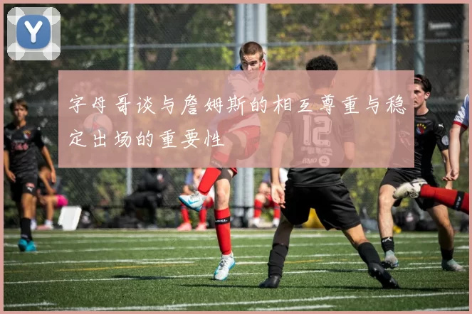 字母哥谈与詹姆斯的相互尊重与稳定出场的重要性