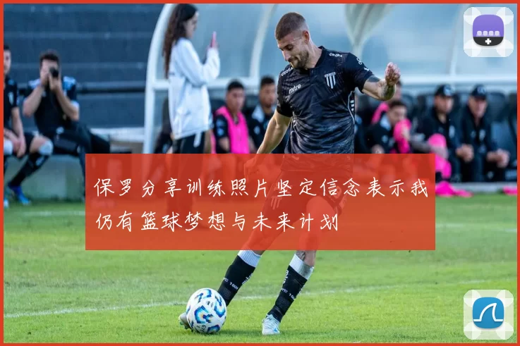 保罗分享训练照片坚定信念表示我仍有篮球梦想与未来计划