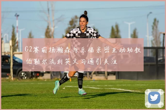 G2赛前杨瀚森与乐福亲密互动助教伯勒尔流利英文沟通引关注
