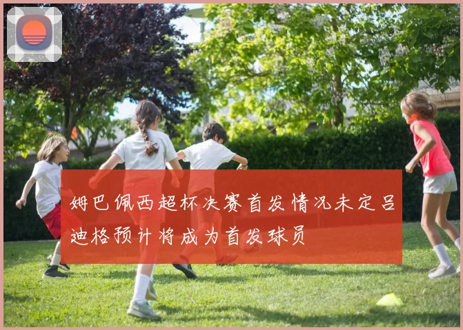 姆巴佩西超杯决赛首发情况未定吕迪格预计将成为首发球员