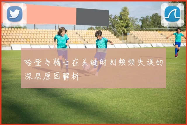 哈登与骑士在关键时刻频频失误的深层原因解析
