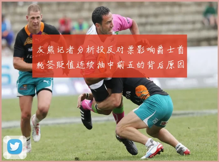 灰熊记者分析投反对票影响爵士首轮签贬值连续抽中前五的背后原因