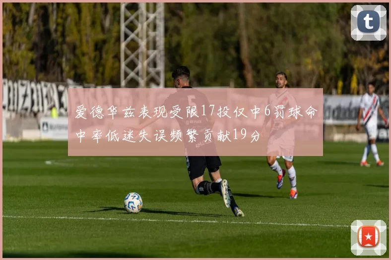 爱德华兹表现受限17投仅中6罚球命中率低迷失误频繁贡献19分