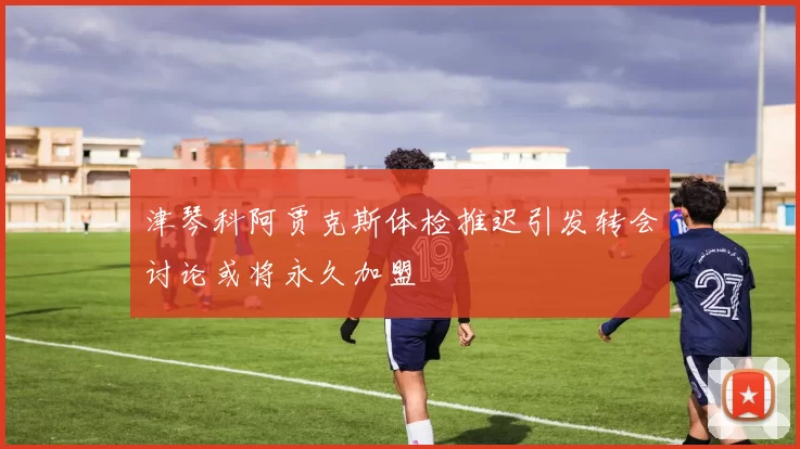 津琴科阿贾克斯体检推迟引发转会讨论或将永久加盟