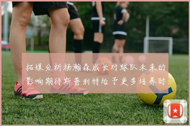 拓媒分析杨瀚森成长对球队未来的影响期待斯普利特给予更多培养时间