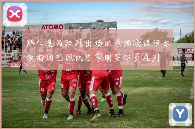 拜仁皇马欧冠出场记录揭晓诺伊尔领衔姆巴佩凯恩等明星球员在列