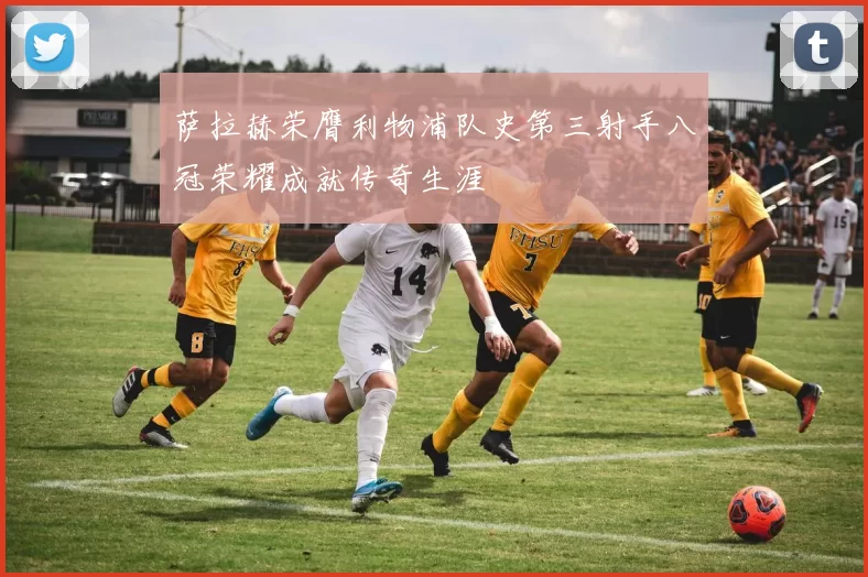 萨拉赫荣膺利物浦队史第三射手八冠荣耀成就传奇生涯