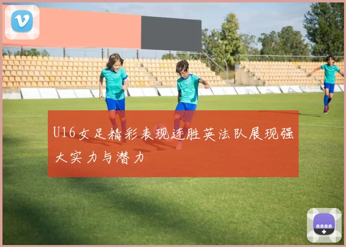 U16女足精彩表现连胜英法队展现强大实力与潜力