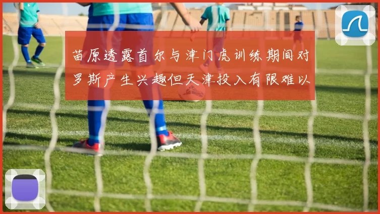 苗原透露首尔与津门虎训练期间对罗斯产生兴趣但天津投入有限难以引进