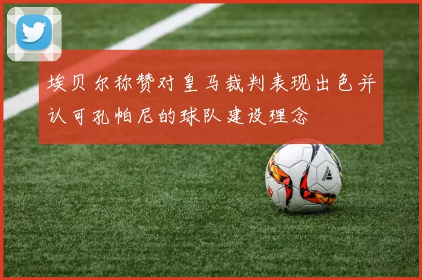 埃贝尔称赞对皇马裁判表现出色并认可孔帕尼的球队建设理念