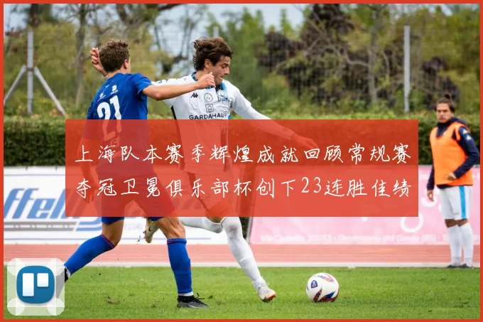 上海队本赛季辉煌成就回顾常规赛夺冠卫冕俱乐部杯创下23连胜佳绩