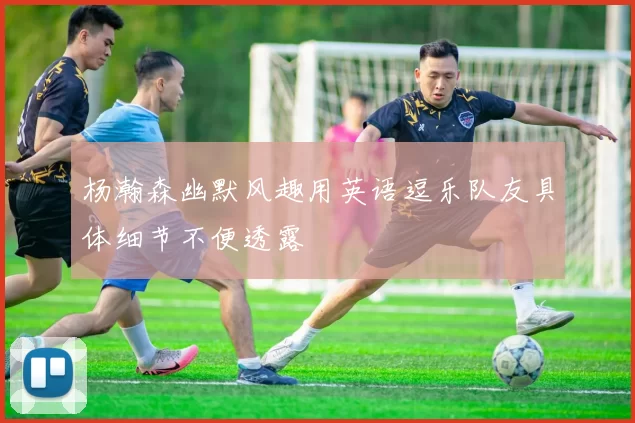 杨瀚森幽默风趣用英语逗乐队友具体细节不便透露