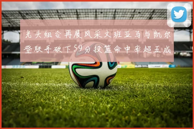 光头组合再展风采文班亚马与凯尔登联手砍下59分投篮命中率超五成