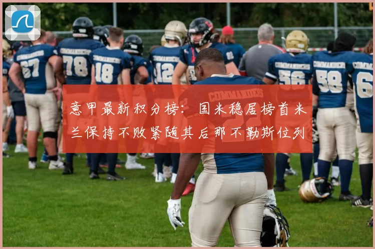 意甲最新积分榜：国米稳居榜首米兰保持不败紧随其后那不勒斯位列第三